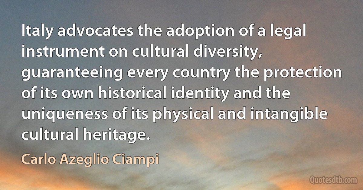 Italy advocates the adoption of a legal instrument on cultural diversity, guaranteeing every country the protection of its own historical identity and the uniqueness of its physical and intangible cultural heritage. (Carlo Azeglio Ciampi)