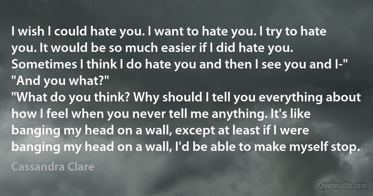 I wish I could hate you. I want to hate you. I try to hate you. It would be so much easier if I did hate you. Sometimes I think I do hate you and then I see you and I-"
"And you what?"
"What do you think? Why should I tell you everything about how I feel when you never tell me anything. It's like banging my head on a wall, except at least if I were banging my head on a wall, I'd be able to make myself stop. (Cassandra Clare)