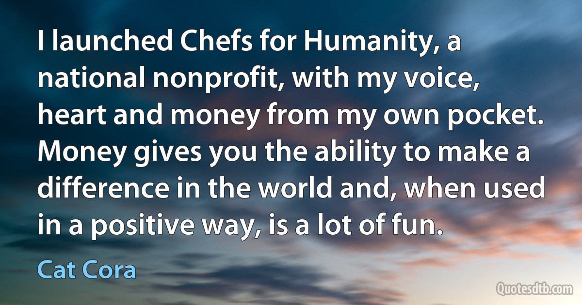 I launched Chefs for Humanity, a national nonprofit, with my voice, heart and money from my own pocket. Money gives you the ability to make a difference in the world and, when used in a positive way, is a lot of fun. (Cat Cora)