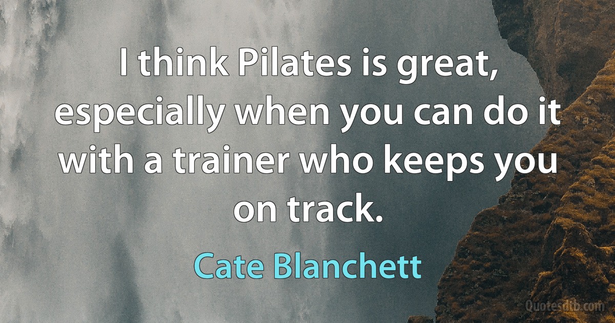 I think Pilates is great, especially when you can do it with a trainer who keeps you on track. (Cate Blanchett)