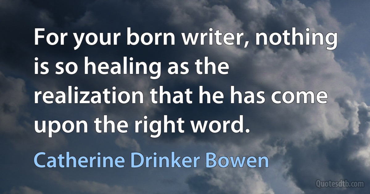 For your born writer, nothing is so healing as the realization that he has come upon the right word. (Catherine Drinker Bowen)