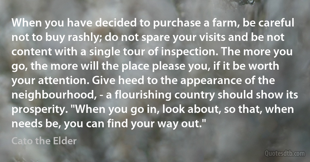 When you have decided to purchase a farm, be careful not to buy rashly; do not spare your visits and be not content with a single tour of inspection. The more you go, the more will the place please you, if it be worth your attention. Give heed to the appearance of the neighbourhood, - a flourishing country should show its prosperity. "When you go in, look about, so that, when needs be, you can find your way out." (Cato the Elder)