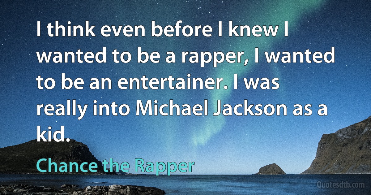 I think even before I knew I wanted to be a rapper, I wanted to be an entertainer. I was really into Michael Jackson as a kid. (Chance the Rapper)