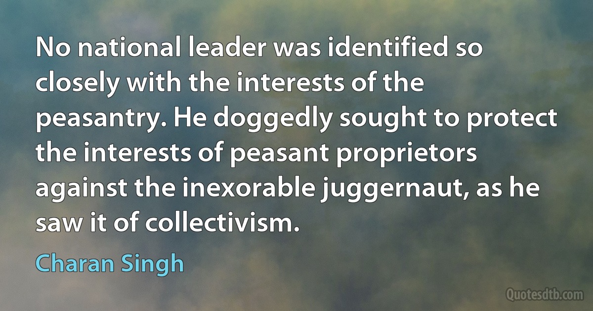 No national leader was identified so closely with the interests of the peasantry. He doggedly sought to protect the interests of peasant proprietors against the inexorable juggernaut, as he saw it of collectivism. (Charan Singh)