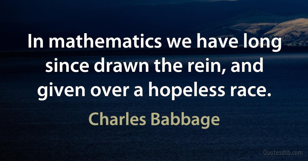 In mathematics we have long since drawn the rein, and given over a hopeless race. (Charles Babbage)