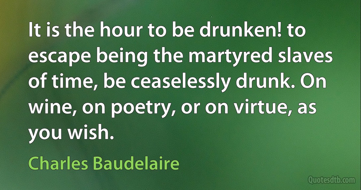 It is the hour to be drunken! to escape being the martyred slaves of time, be ceaselessly drunk. On wine, on poetry, or on virtue, as you wish. (Charles Baudelaire)