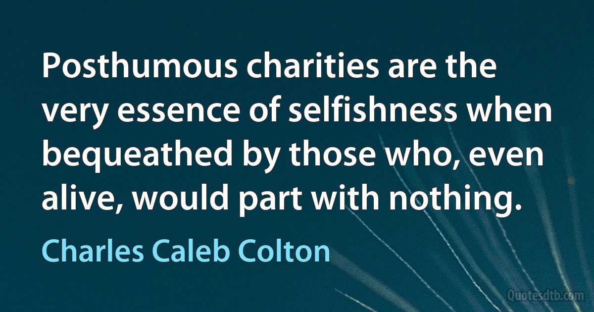 Posthumous charities are the very essence of selfishness when bequeathed by those who, even alive, would part with nothing. (Charles Caleb Colton)