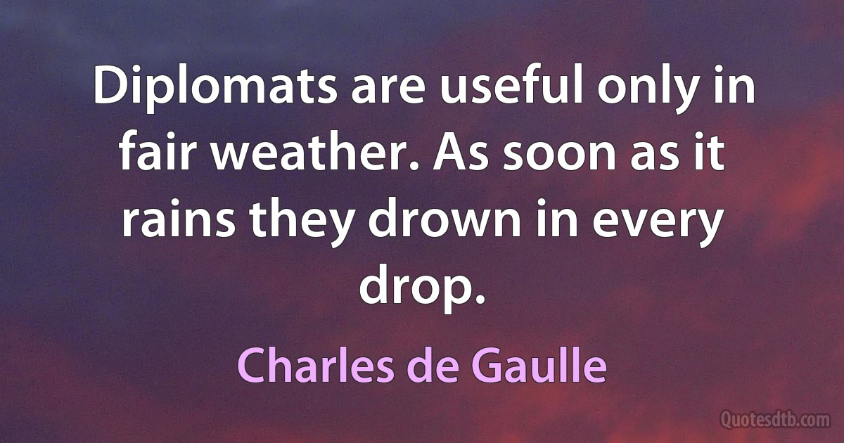 Diplomats are useful only in fair weather. As soon as it rains they drown in every drop. (Charles de Gaulle)