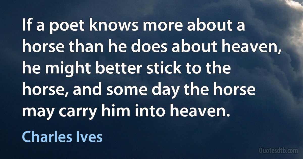 If a poet knows more about a horse than he does about heaven, he might better stick to the horse, and some day the horse may carry him into heaven. (Charles Ives)