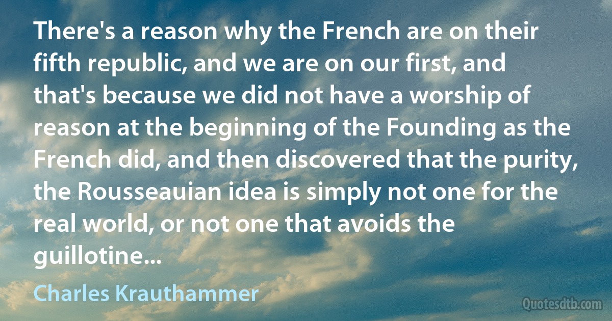 There's a reason why the French are on their fifth republic, and we are on our first, and that's because we did not have a worship of reason at the beginning of the Founding as the French did, and then discovered that the purity, the Rousseauian idea is simply not one for the real world, or not one that avoids the guillotine... (Charles Krauthammer)