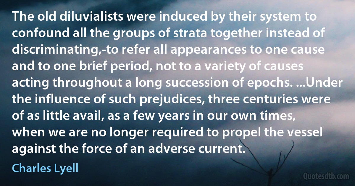 The old diluvialists were induced by their system to confound all the groups of strata together instead of discriminating,-to refer all appearances to one cause and to one brief period, not to a variety of causes acting throughout a long succession of epochs. ...Under the influence of such prejudices, three centuries were of as little avail, as a few years in our own times, when we are no longer required to propel the vessel against the force of an adverse current. (Charles Lyell)