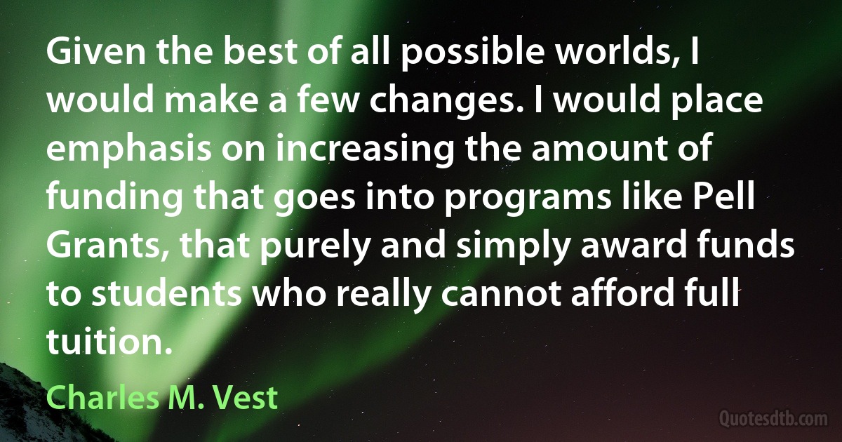 Given the best of all possible worlds, I would make a few changes. I would place emphasis on increasing the amount of funding that goes into programs like Pell Grants, that purely and simply award funds to students who really cannot afford full tuition. (Charles M. Vest)