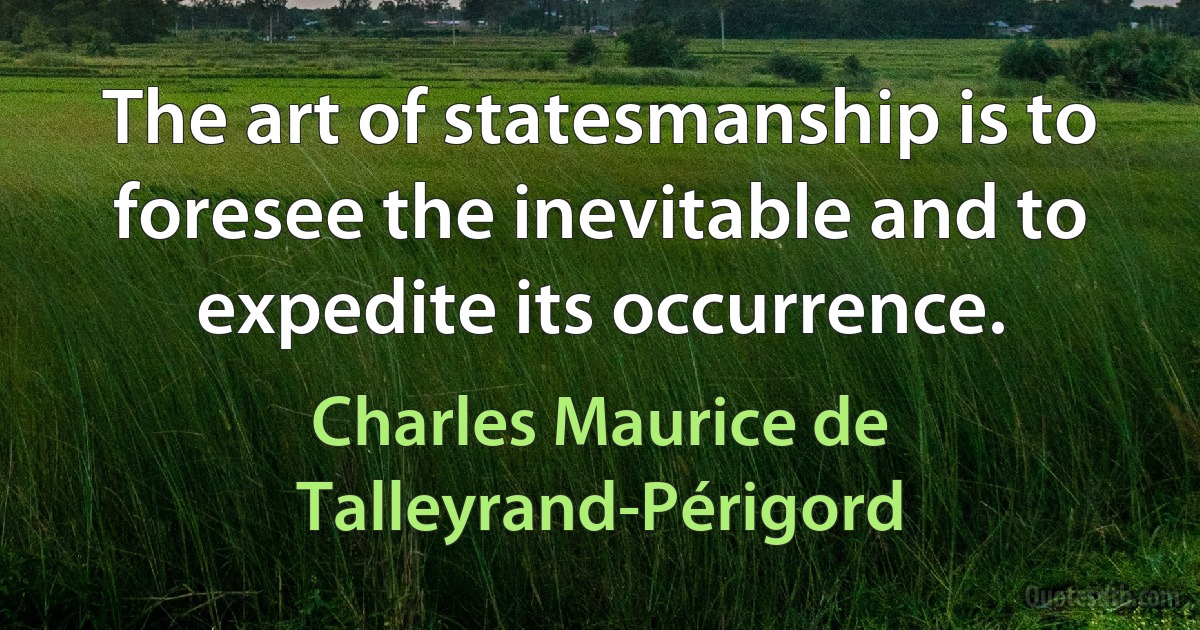 The art of statesmanship is to foresee the inevitable and to expedite its occurrence. (Charles Maurice de Talleyrand-Périgord)