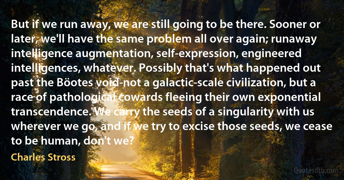 But if we run away, we are still going to be there. Sooner or later, we'll have the same problem all over again; runaway intelligence augmentation, self-expression, engineered intelligences, whatever. Possibly that's what happened out past the Böotes void-not a galactic-scale civilization, but a race of pathological cowards fleeing their own exponential transcendence. We carry the seeds of a singularity with us wherever we go, and if we try to excise those seeds, we cease to be human, don't we? (Charles Stross)