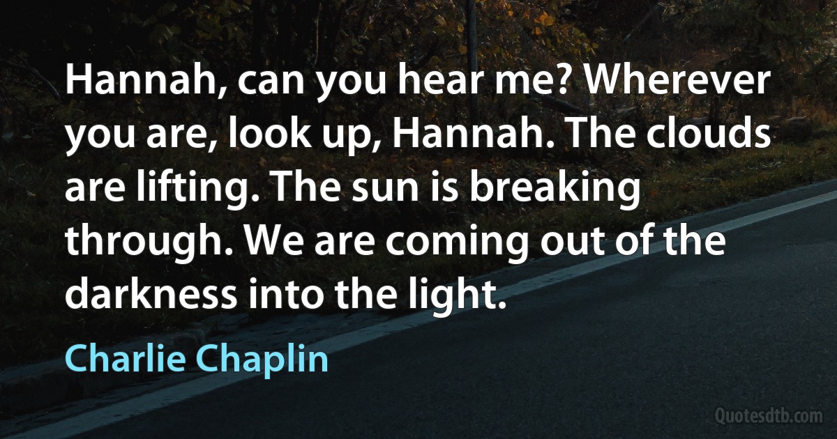 Hannah, can you hear me? Wherever you are, look up, Hannah. The clouds are lifting. The sun is breaking through. We are coming out of the darkness into the light. (Charlie Chaplin)