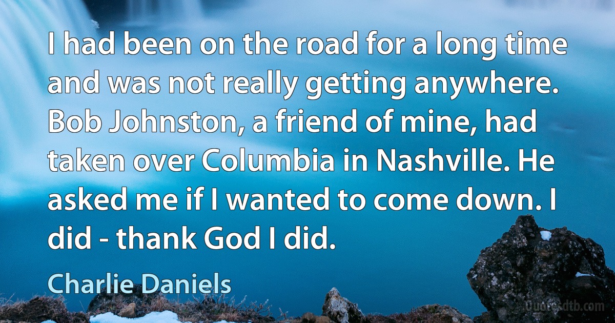 I had been on the road for a long time and was not really getting anywhere. Bob Johnston, a friend of mine, had taken over Columbia in Nashville. He asked me if I wanted to come down. I did - thank God I did. (Charlie Daniels)