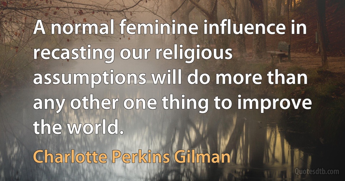 A normal feminine influence in recasting our religious assumptions will do more than any other one thing to improve the world. (Charlotte Perkins Gilman)