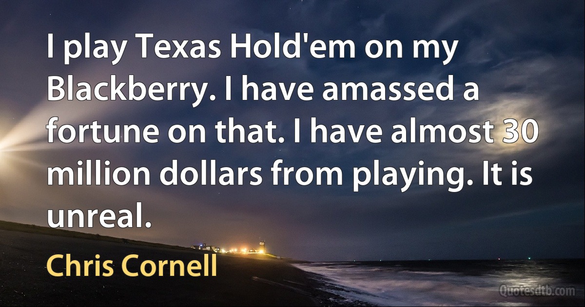 I play Texas Hold'em on my Blackberry. I have amassed a fortune on that. I have almost 30 million dollars from playing. It is unreal. (Chris Cornell)