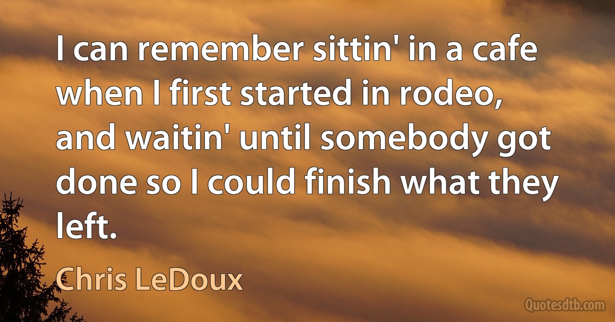 I can remember sittin' in a cafe when I first started in rodeo, and waitin' until somebody got done so I could finish what they left. (Chris LeDoux)