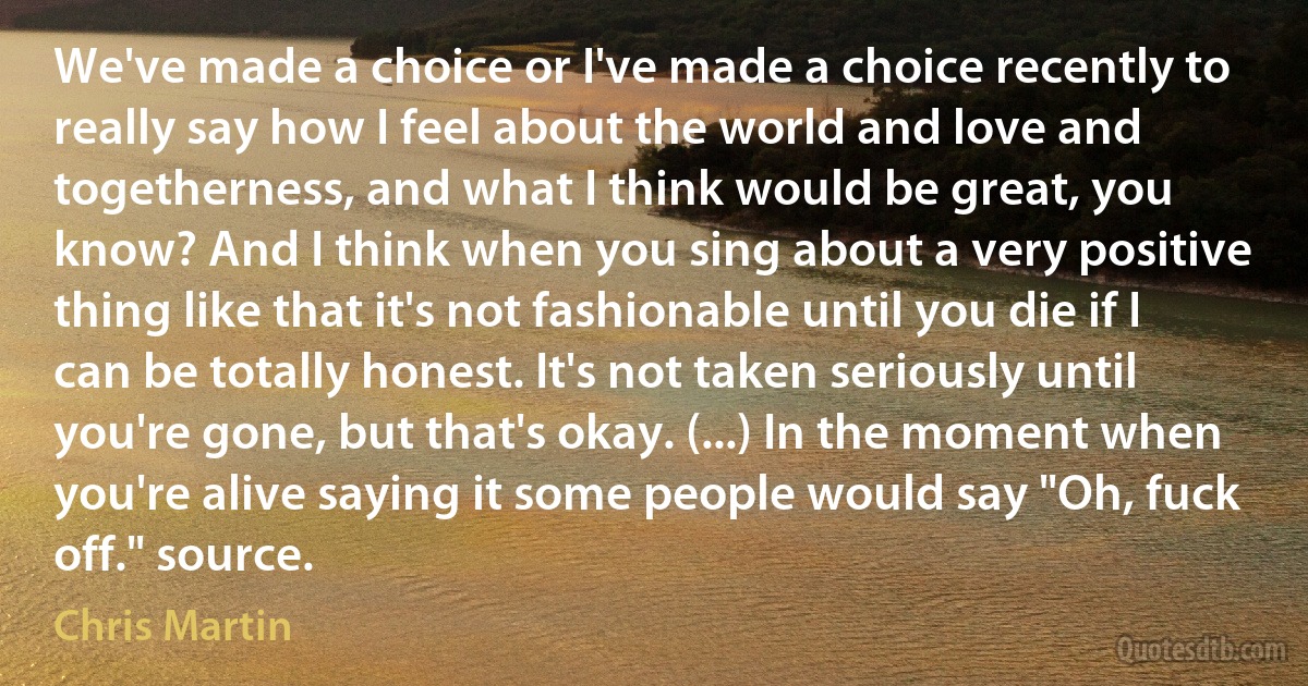 We've made a choice or I've made a choice recently to really say how I feel about the world and love and togetherness, and what I think would be great, you know? And I think when you sing about a very positive thing like that it's not fashionable until you die if I can be totally honest. It's not taken seriously until you're gone, but that's okay. (...) In the moment when you're alive saying it some people would say "Oh, fuck off." source. (Chris Martin)