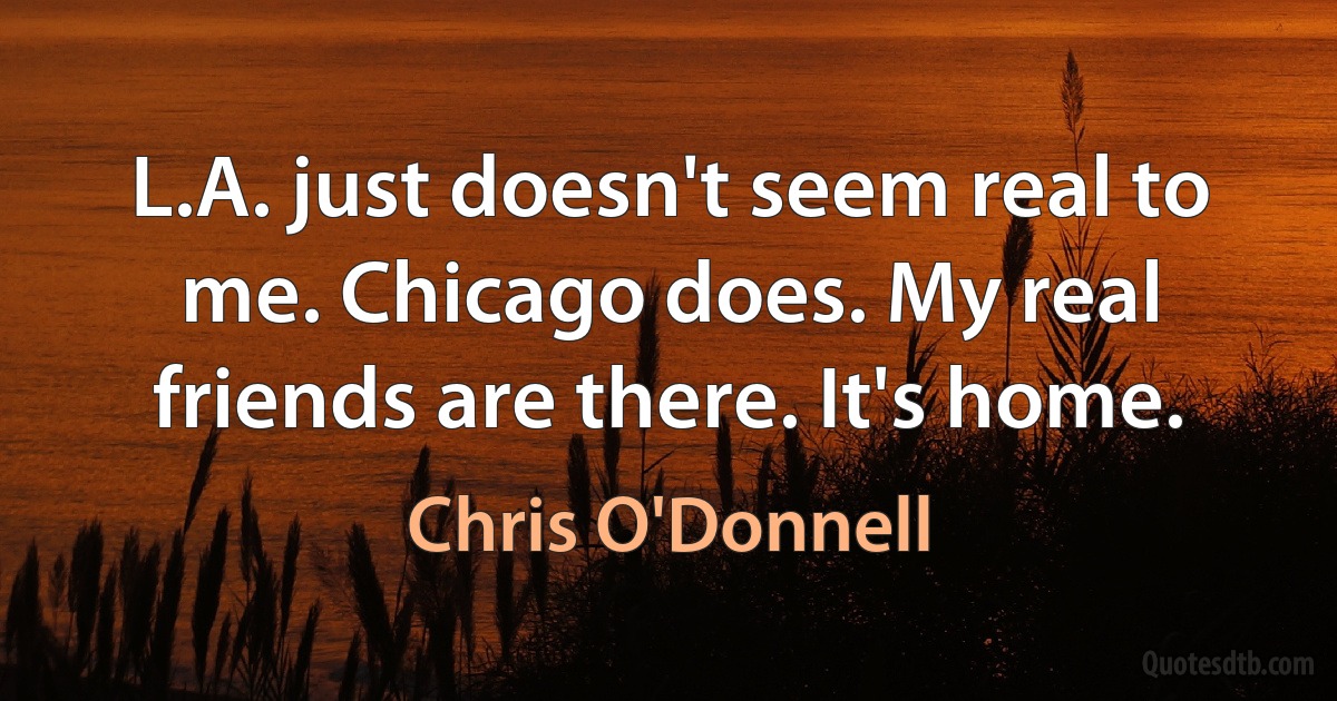 L.A. just doesn't seem real to me. Chicago does. My real friends are there. It's home. (Chris O'Donnell)