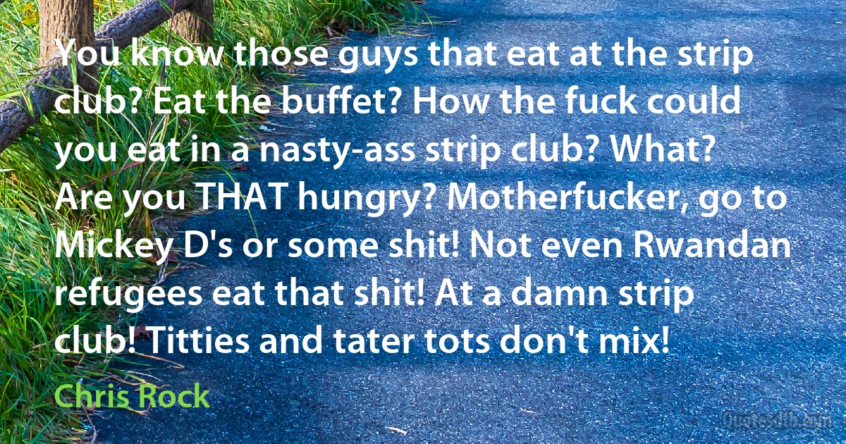 You know those guys that eat at the strip club? Eat the buffet? How the fuck could you eat in a nasty-ass strip club? What? Are you THAT hungry? Motherfucker, go to Mickey D's or some shit! Not even Rwandan refugees eat that shit! At a damn strip club! Titties and tater tots don't mix! (Chris Rock)