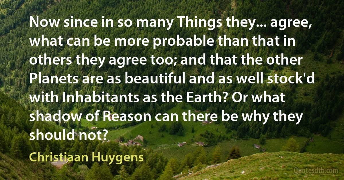 Now since in so many Things they... agree, what can be more probable than that in others they agree too; and that the other Planets are as beautiful and as well stock'd with Inhabitants as the Earth? Or what shadow of Reason can there be why they should not? (Christiaan Huygens)