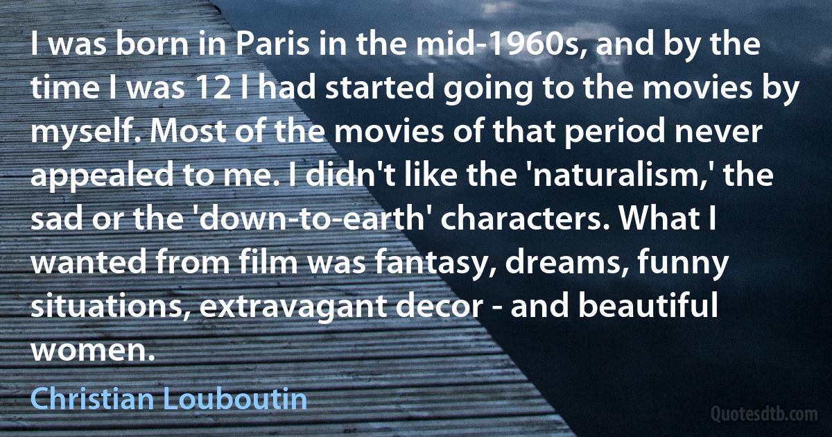 I was born in Paris in the mid-1960s, and by the time I was 12 I had started going to the movies by myself. Most of the movies of that period never appealed to me. I didn't like the 'naturalism,' the sad or the 'down-to-earth' characters. What I wanted from film was fantasy, dreams, funny situations, extravagant decor - and beautiful women. (Christian Louboutin)