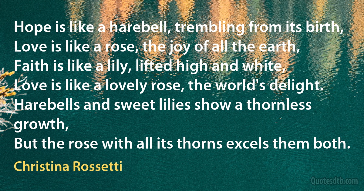 Hope is like a harebell, trembling from its birth,
Love is like a rose, the joy of all the earth,
Faith is like a lily, lifted high and white,
Love is like a lovely rose, the world's delight.
Harebells and sweet lilies show a thornless growth,
But the rose with all its thorns excels them both. (Christina Rossetti)