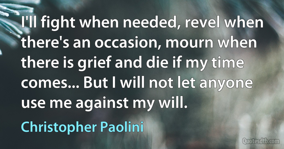 I'll fight when needed, revel when there's an occasion, mourn when there is grief and die if my time comes... But I will not let anyone use me against my will. (Christopher Paolini)