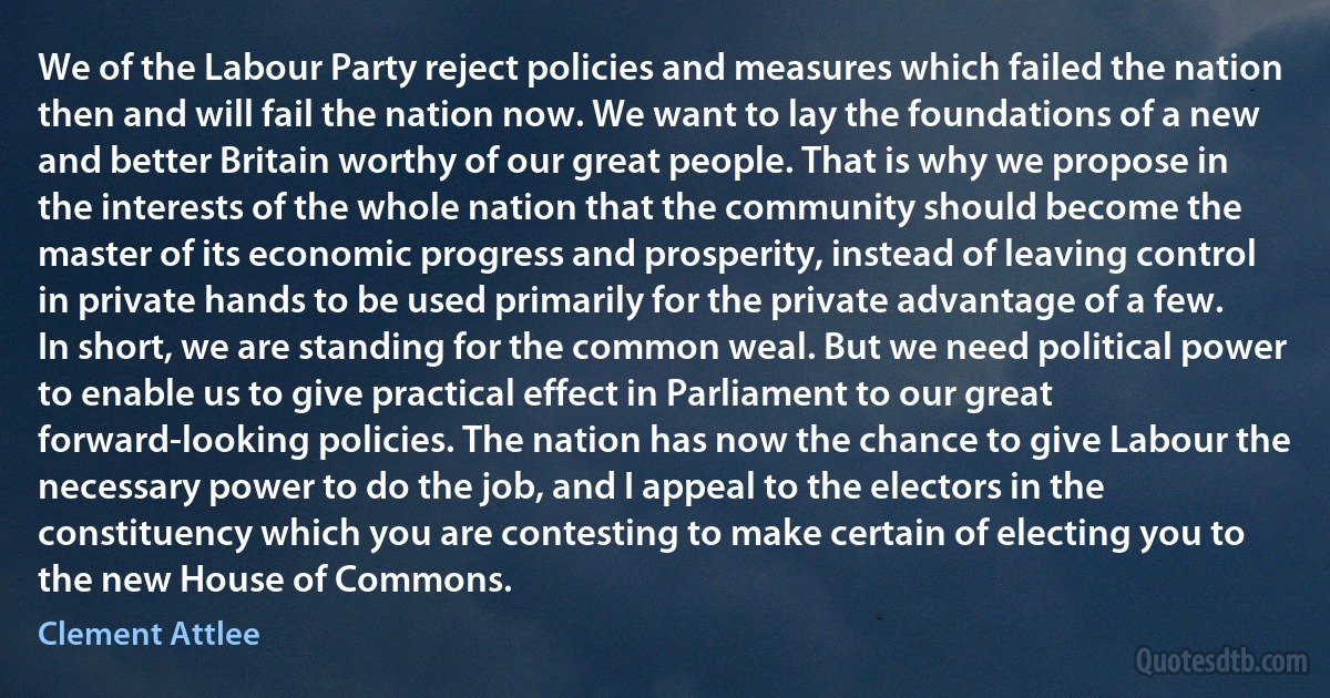 We of the Labour Party reject policies and measures which failed the nation then and will fail the nation now. We want to lay the foundations of a new and better Britain worthy of our great people. That is why we propose in the interests of the whole nation that the community should become the master of its economic progress and prosperity, instead of leaving control in private hands to be used primarily for the private advantage of a few. In short, we are standing for the common weal. But we need political power to enable us to give practical effect in Parliament to our great forward-looking policies. The nation has now the chance to give Labour the necessary power to do the job, and I appeal to the electors in the constituency which you are contesting to make certain of electing you to the new House of Commons. (Clement Attlee)