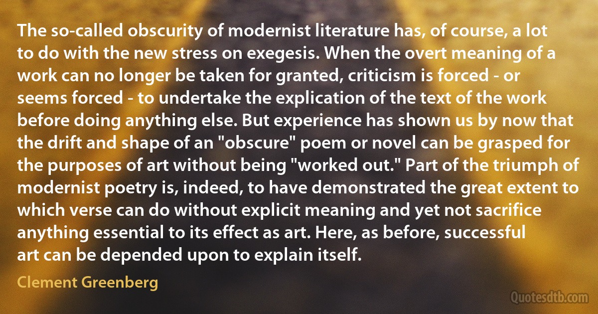 The so-called obscurity of modernist literature has, of course, a lot to do with the new stress on exegesis. When the overt meaning of a work can no longer be taken for granted, criticism is forced - or seems forced - to undertake the explication of the text of the work before doing anything else. But experience has shown us by now that the drift and shape of an "obscure" poem or novel can be grasped for the purposes of art without being "worked out." Part of the triumph of modernist poetry is, indeed, to have demonstrated the great extent to which verse can do without explicit meaning and yet not sacrifice anything essential to its effect as art. Here, as before, successful art can be depended upon to explain itself. (Clement Greenberg)