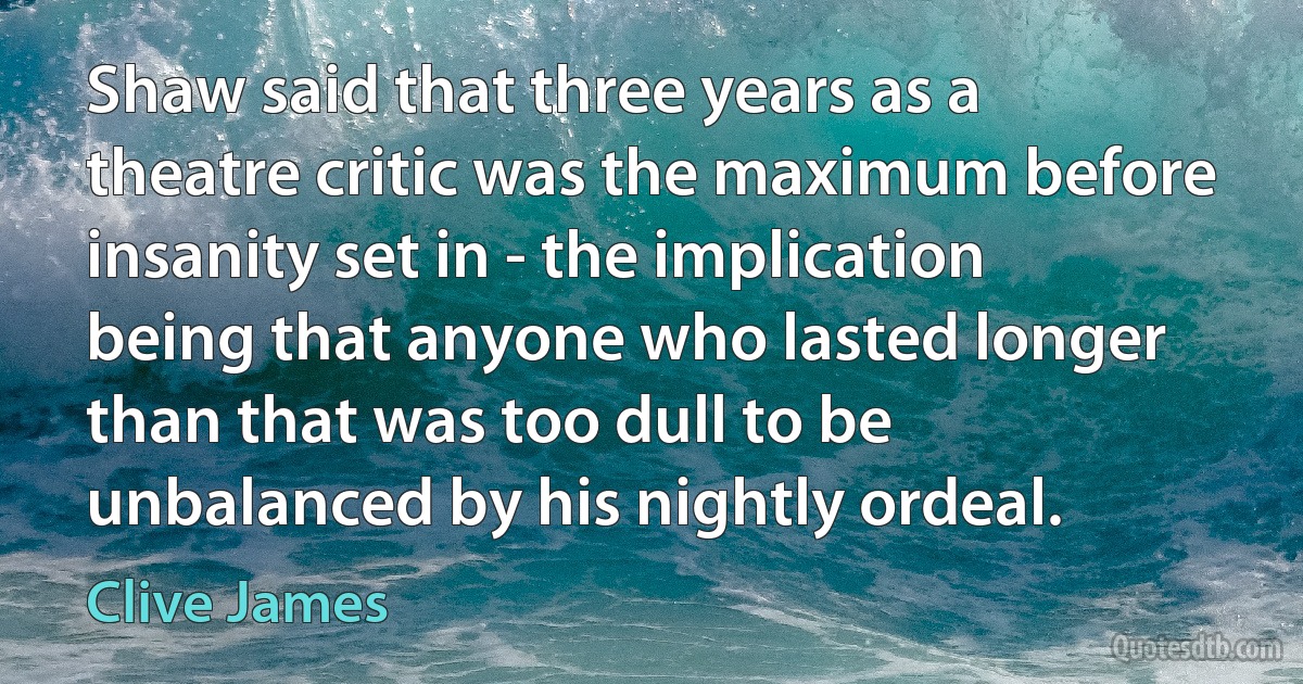 Shaw said that three years as a theatre critic was the maximum before insanity set in - the implication being that anyone who lasted longer than that was too dull to be unbalanced by his nightly ordeal. (Clive James)