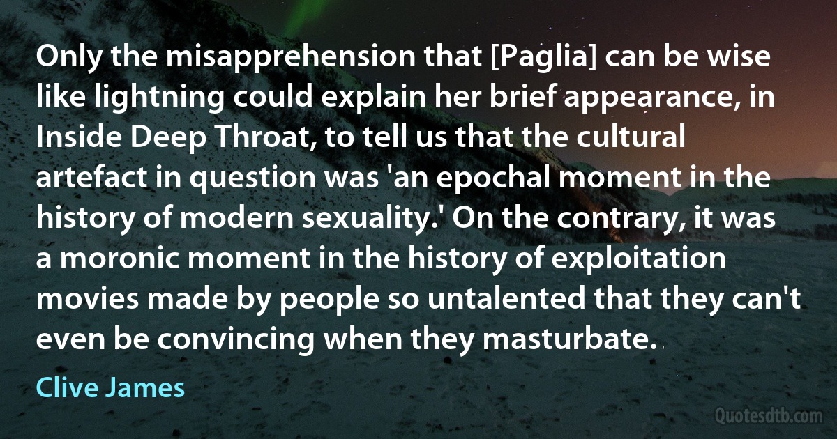 Only the misapprehension that [Paglia] can be wise like lightning could explain her brief appearance, in Inside Deep Throat, to tell us that the cultural artefact in question was 'an epochal moment in the history of modern sexuality.' On the contrary, it was a moronic moment in the history of exploitation movies made by people so untalented that they can't even be convincing when they masturbate. (Clive James)