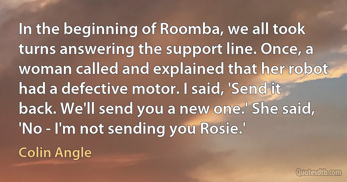 In the beginning of Roomba, we all took turns answering the support line. Once, a woman called and explained that her robot had a defective motor. I said, 'Send it back. We'll send you a new one.' She said, 'No - I'm not sending you Rosie.' (Colin Angle)