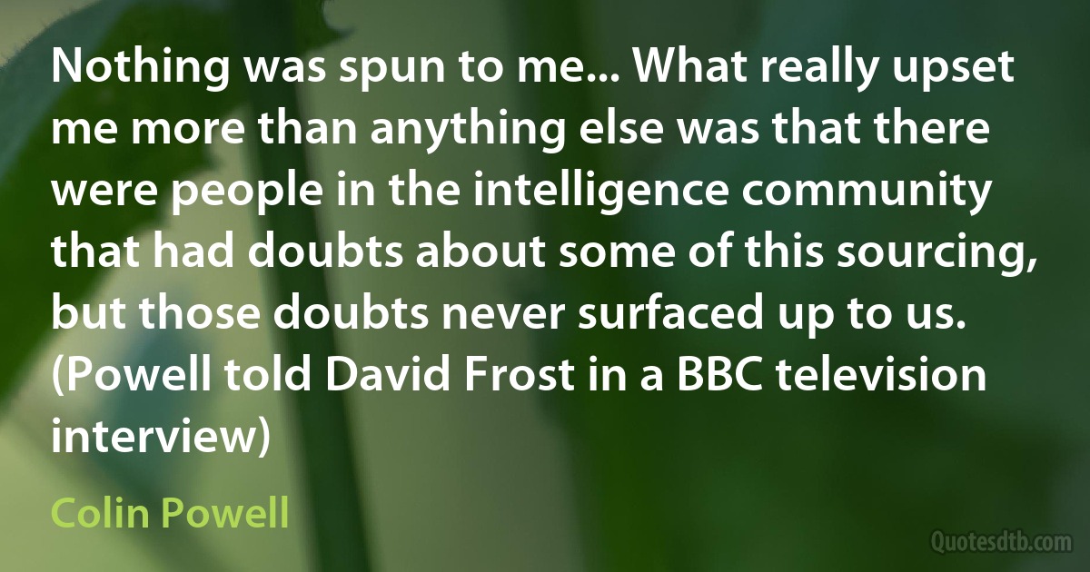 Nothing was spun to me... What really upset me more than anything else was that there were people in the intelligence community that had doubts about some of this sourcing, but those doubts never surfaced up to us. (Powell told David Frost in a BBC television interview) (Colin Powell)