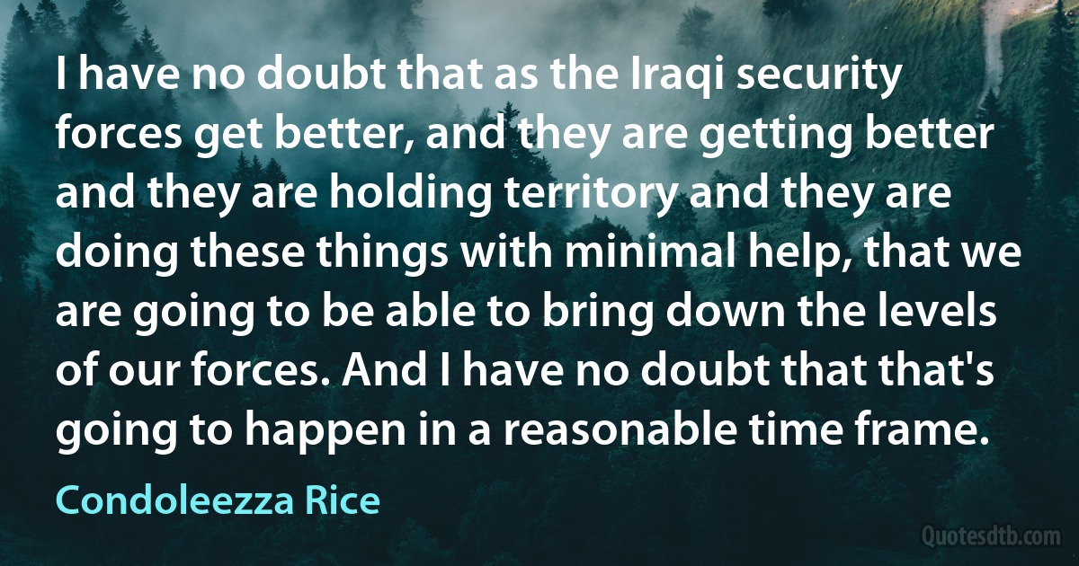 I have no doubt that as the Iraqi security forces get better, and they are getting better and they are holding territory and they are doing these things with minimal help, that we are going to be able to bring down the levels of our forces. And I have no doubt that that's going to happen in a reasonable time frame. (Condoleezza Rice)