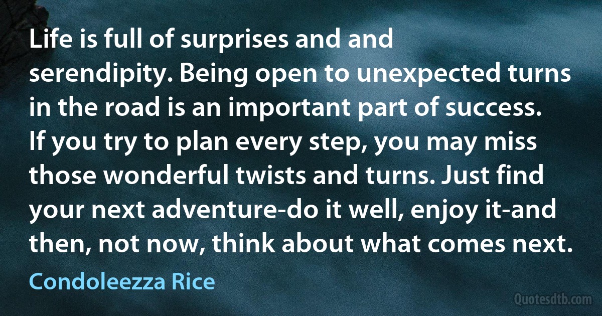 Life is full of surprises and and serendipity. Being open to unexpected turns in the road is an important part of success. If you try to plan every step, you may miss those wonderful twists and turns. Just find your next adventure-do it well, enjoy it-and then, not now, think about what comes next. (Condoleezza Rice)