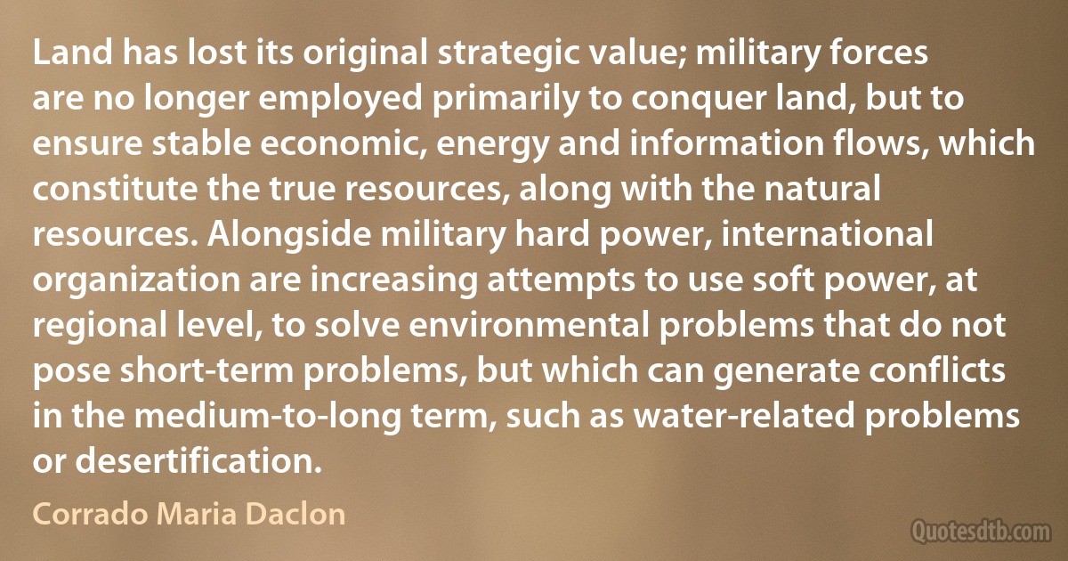 Land has lost its original strategic value; military forces are no longer employed primarily to conquer land, but to ensure stable economic, energy and information flows, which constitute the true resources, along with the natural resources. Alongside military hard power, international organization are increasing attempts to use soft power, at regional level, to solve environmental problems that do not pose short-term problems, but which can generate conflicts in the medium-to-long term, such as water-related problems or desertification. (Corrado Maria Daclon)