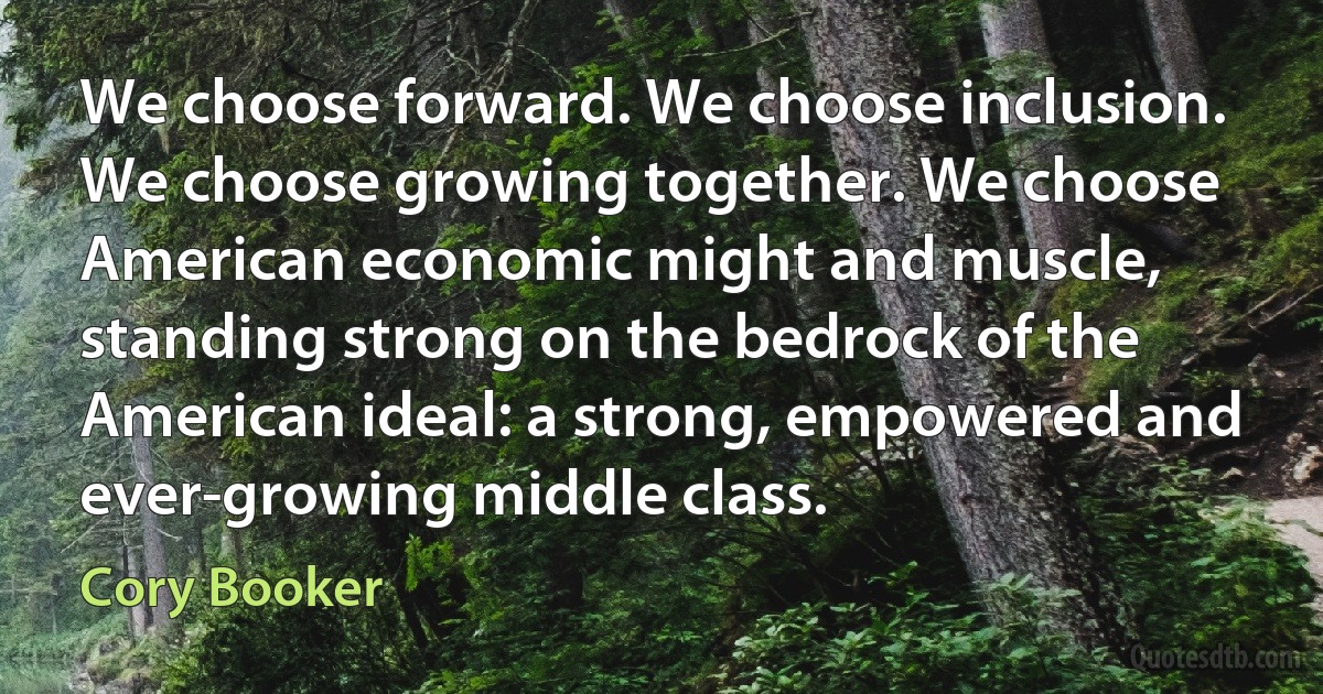 We choose forward. We choose inclusion. We choose growing together. We choose American economic might and muscle, standing strong on the bedrock of the American ideal: a strong, empowered and ever-growing middle class. (Cory Booker)