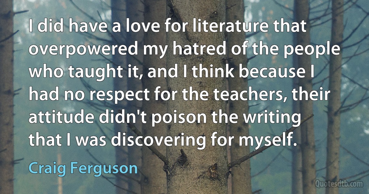 I did have a love for literature that overpowered my hatred of the people who taught it, and I think because I had no respect for the teachers, their attitude didn't poison the writing that I was discovering for myself. (Craig Ferguson)