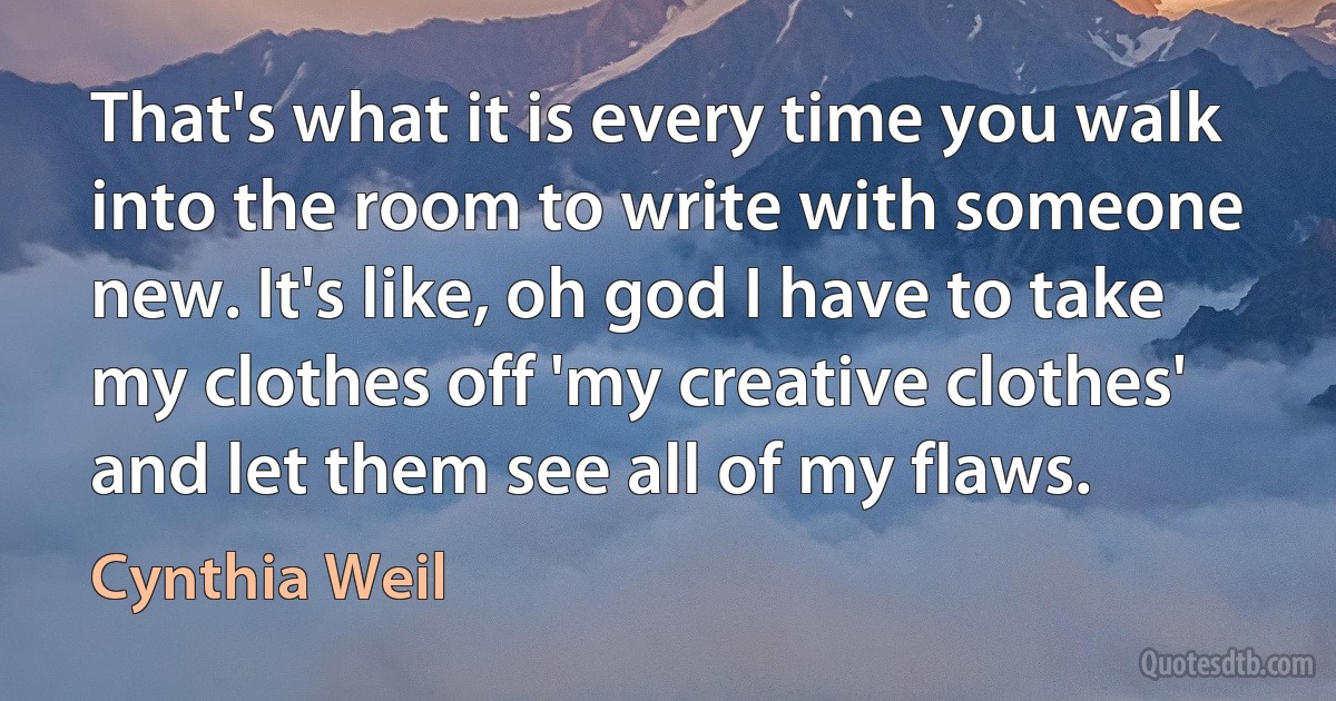 That's what it is every time you walk into the room to write with someone new. It's like, oh god I have to take my clothes off 'my creative clothes' and let them see all of my flaws. (Cynthia Weil)