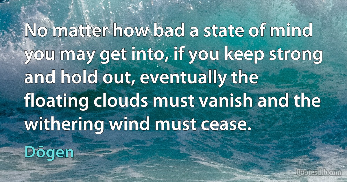 No matter how bad a state of mind you may get into, if you keep strong and hold out, eventually the floating clouds must vanish and the withering wind must cease. (Dōgen)