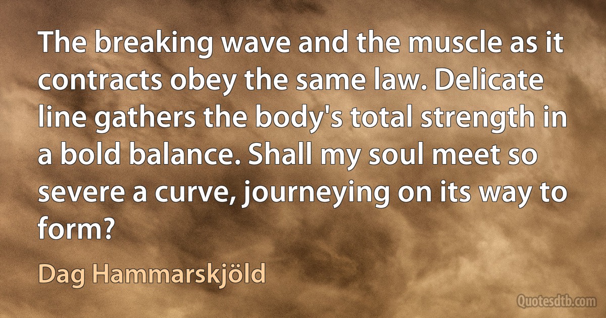 The breaking wave and the muscle as it contracts obey the same law. Delicate line gathers the body's total strength in a bold balance. Shall my soul meet so severe a curve, journeying on its way to form? (Dag Hammarskjöld)