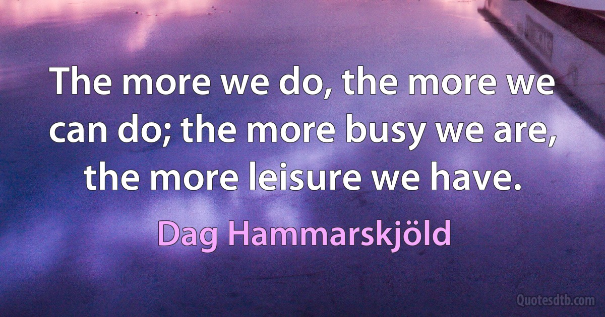 The more we do, the more we can do; the more busy we are, the more leisure we have. (Dag Hammarskjöld)