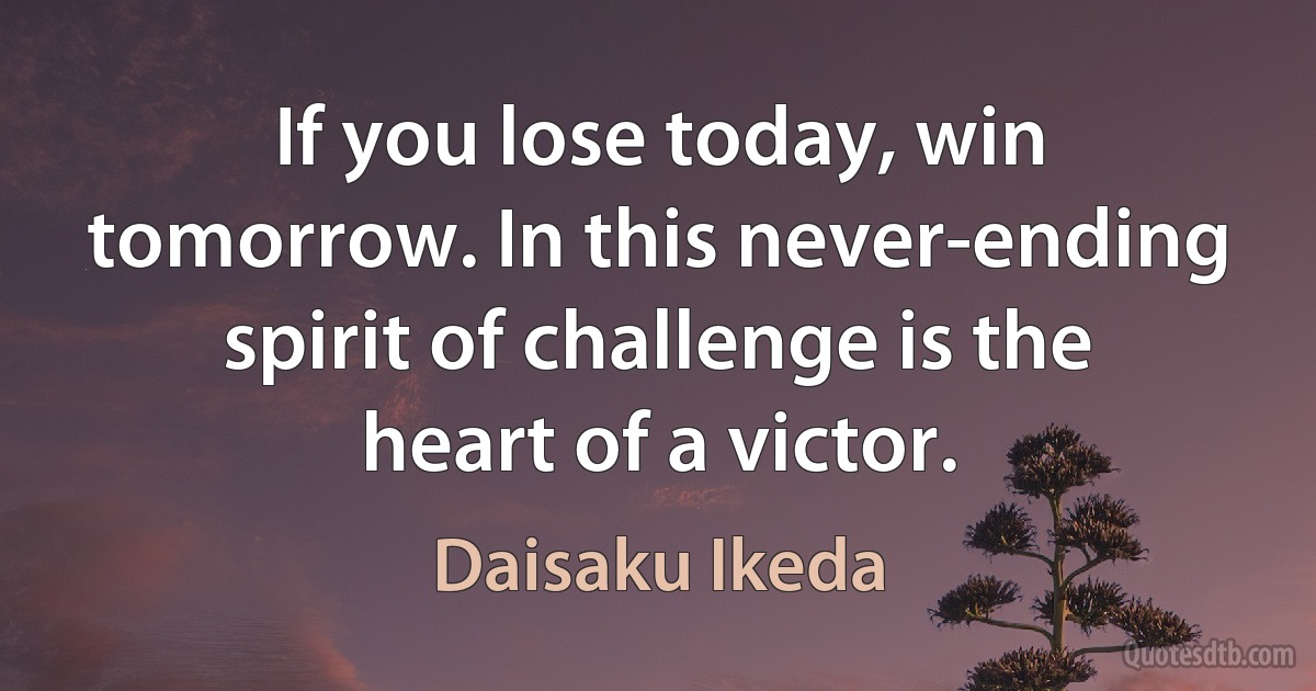 If you lose today, win tomorrow. In this never-ending spirit of challenge is the heart of a victor. (Daisaku Ikeda)