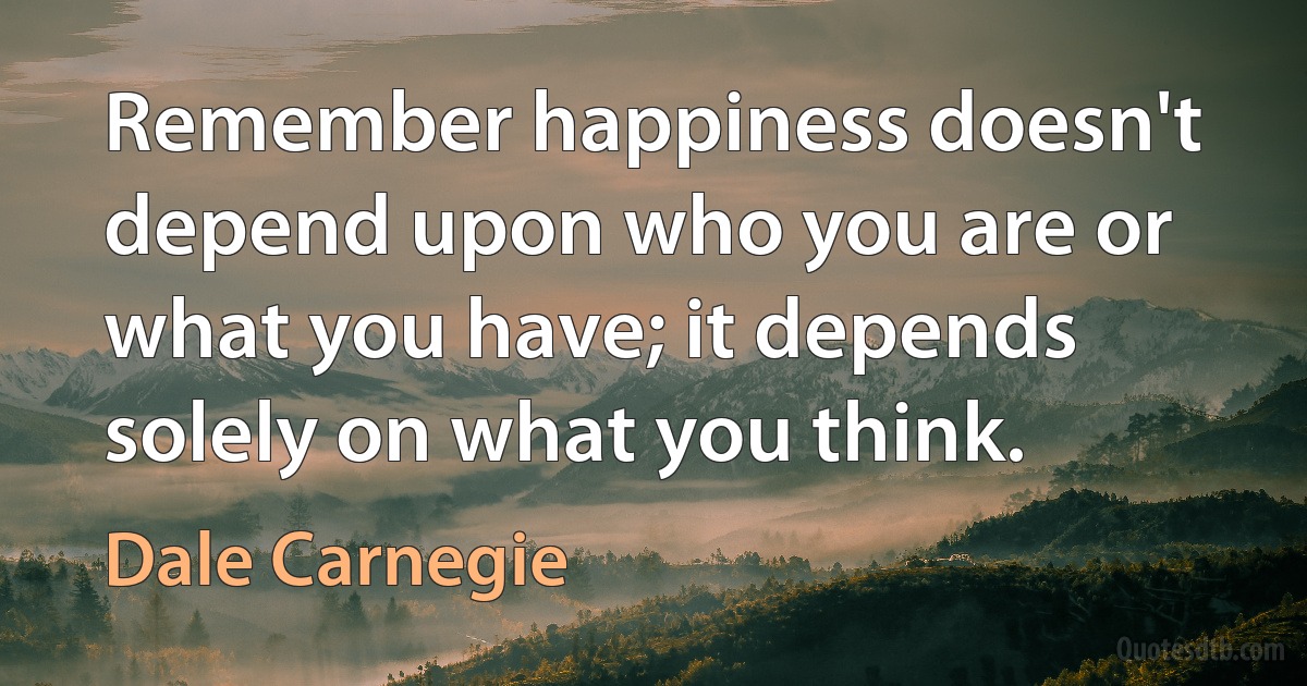 Remember happiness doesn't depend upon who you are or what you have; it depends solely on what you think. (Dale Carnegie)