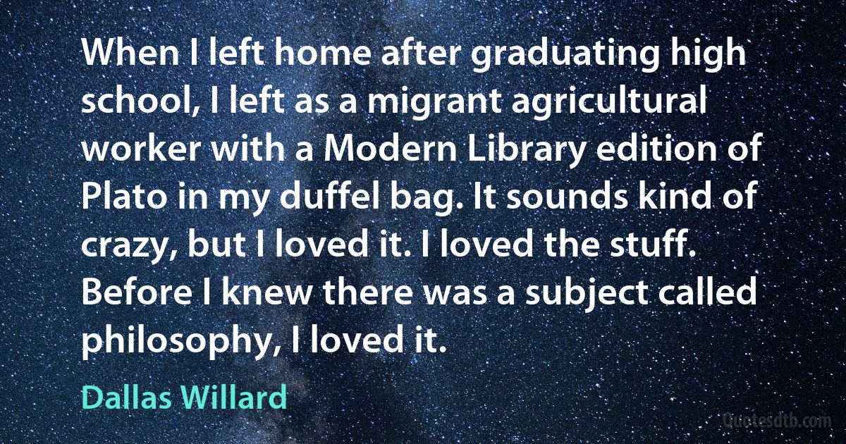 When I left home after graduating high school, I left as a migrant agricultural worker with a Modern Library edition of Plato in my duffel bag. It sounds kind of crazy, but I loved it. I loved the stuff. Before I knew there was a subject called philosophy, I loved it. (Dallas Willard)