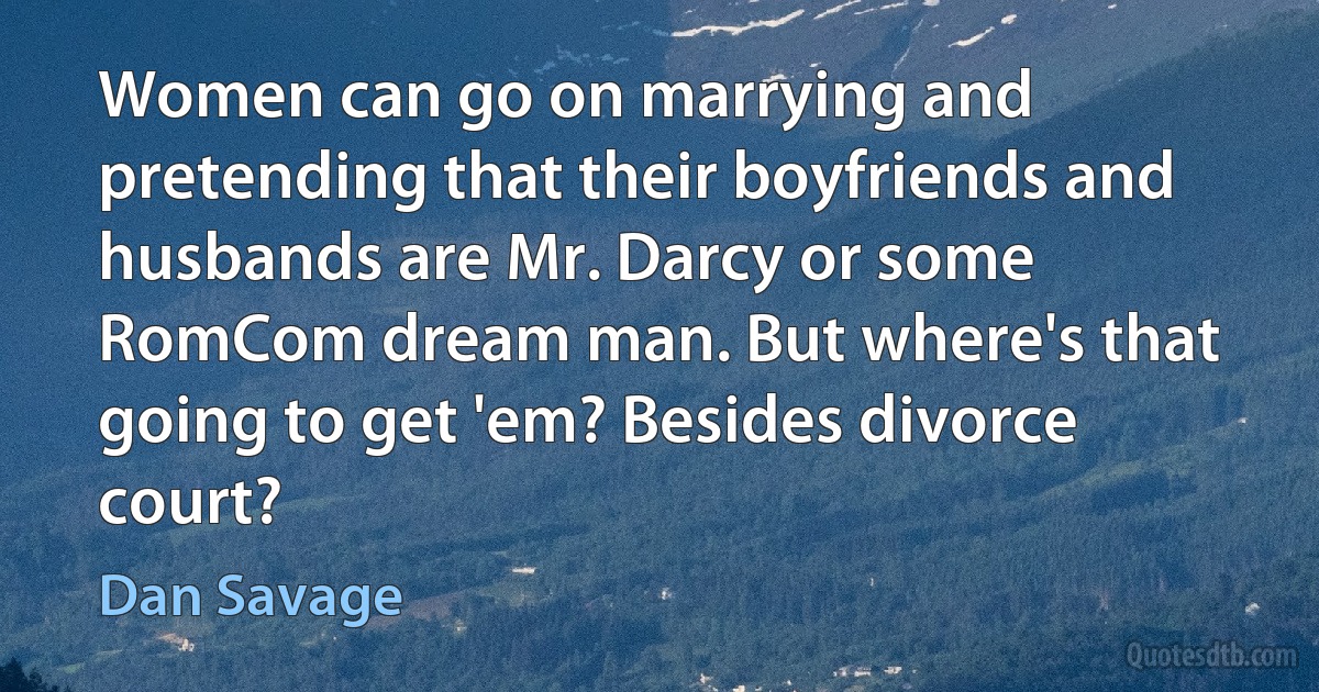 Women can go on marrying and pretending that their boyfriends and husbands are Mr. Darcy or some RomCom dream man. But where's that going to get 'em? Besides divorce court? (Dan Savage)