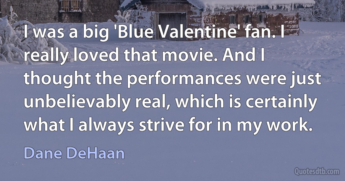 I was a big 'Blue Valentine' fan. I really loved that movie. And I thought the performances were just unbelievably real, which is certainly what I always strive for in my work. (Dane DeHaan)